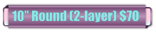 10� Round (2-layer) $70